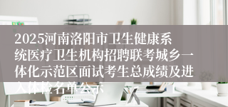 2025河南洛阳市卫生健康系统医疗卫生机构招聘联考城乡一体化示范区面试考生总成绩及进入体检名单公示