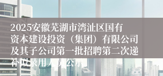 2025安徽芜湖市湾沚区国有资本建设投资（集团）有限公司及其子公司第一批招聘第二次递补拟录用人员公示