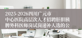 2025-2026四川广元市中心医院高层次人才招聘肝胆胰脾外科医师岗试岗递补人选的公告