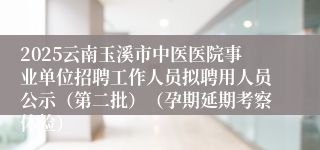 2025云南玉溪市中医医院事业单位招聘工作人员拟聘用人员公示（第二批）（孕期延期考察体检）