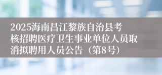 2025海南昌江黎族自治县考核招聘医疗卫生事业单位人员取消拟聘用人员公告（第8号）