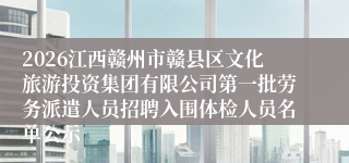 2026江西赣州市赣县区文化旅游投资集团有限公司第一批劳务派遣人员招聘入围体检人员名单公示