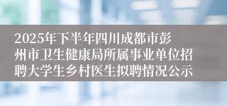 2025年下半年四川成都市彭州市卫生健康局所属事业单位招聘大学生乡村医生拟聘情况公示