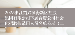 2025浙江绍兴滨海新区控股集团有限公司下属合资公司社会化招聘拟录用人员名单公示(二)