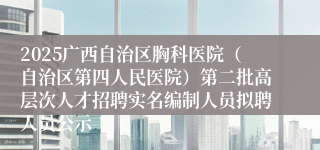 2025广西自治区胸科医院（自治区第四人民医院）第二批高层次人才招聘实名编制人员拟聘人员公示