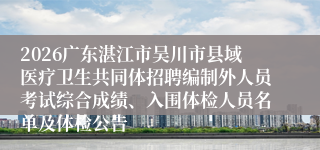 2026广东湛江市吴川市县域医疗卫生共同体招聘编制外人员考试综合成绩、入围体检人员名单及体检公告
