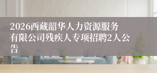 2026西藏韶华人力资源服务有限公司残疾人专项招聘2人公告