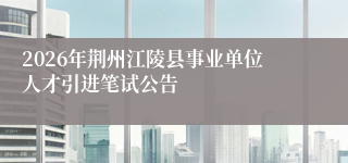 2026年荆州江陵县事业单位人才引进笔试公告
