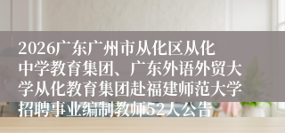 2026广东广州市从化区从化中学教育集团、广东外语外贸大学从化教育集团赴福建师范大学招聘事业编制教师52人公告
