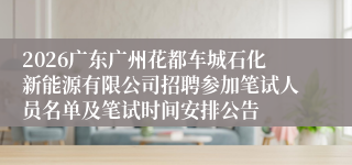 2026广东广州花都车城石化新能源有限公司招聘参加笔试人员名单及笔试时间安排公告