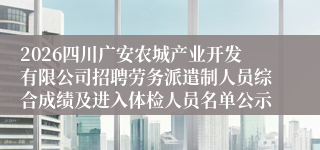 2026四川广安农城产业开发有限公司招聘劳务派遣制人员综合成绩及进入体检人员名单公示