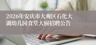 2026年安庆市大观区石化大湖幼儿园食堂大厨招聘公告