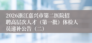 2026浙江嘉兴市第二医院招聘高层次人才（第一批）体检人员递补公告（二）