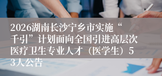 2026湖南长沙宁乡市实施“千引”计划面向全国引进高层次医疗卫生专业人才（医学生）53人公告