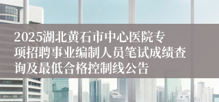 2025湖北黄石市中心医院专项招聘事业编制人员笔试成绩查询及最低合格控制线公告