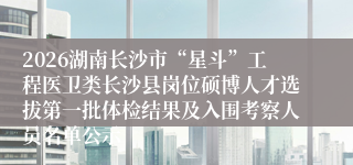 2026湖南长沙市“星斗”工程医卫类长沙县岗位硕博人才选拔第一批体检结果及入围考察人员名单公示
