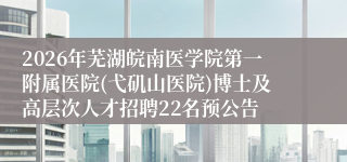 2026年芜湖皖南医学院第一附属医院(弋矶山医院)博士及高层次人才招聘22名预公告
