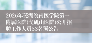 2026年芜湖皖南医学院第一附属医院(弋矶山医院)公开招聘工作人员53名预公告