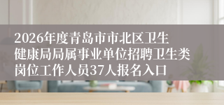 2026年度青岛市市北区卫生健康局局属事业单位招聘卫生类岗位工作人员37人报名入口