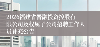 2026福建省晋融投资控股有限公司及权属子公司招聘工作人员补充公告