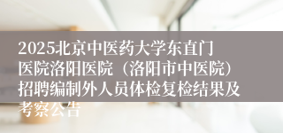 2025北京中医药大学东直门医院洛阳医院(洛阳市中医院)招聘编制外人员体检复检结果及考察公告