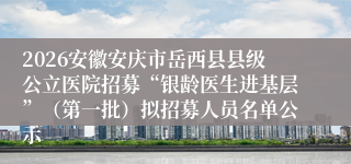2026安徽安庆市岳西县县级公立医院招募“银龄医生进基层”（第一批）拟招募人员名单公示