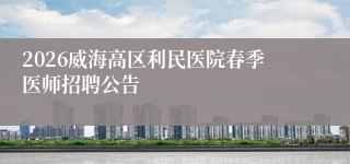 2026威海高区利民医院春季医师招聘公告