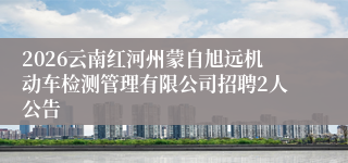 2026云南红河州蒙自旭远机动车检测管理有限公司招聘2人公告