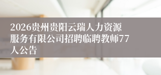 2026贵州贵阳云瑞人力资源服务有限公司招聘临聘教师77人公告