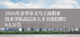 2026年金华市义乌工商职业技术学院高层次人才引进招聘26人公告