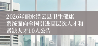 2026年丽水缙云县卫生健康系统面向全国引进高层次人才和紧缺人才10人公告