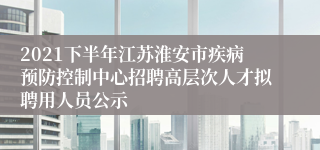 2021下半年江苏淮安市疾病预防控制中心招聘高层次人才拟聘用人员公示