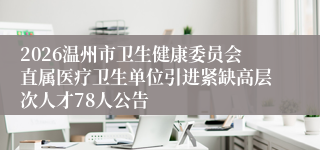 2026温州市卫生健康委员会直属医疗卫生单位引进紧缺高层次人才78人公告