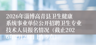 2026年淄博高青县卫生健康系统事业单位公开招聘卫生专业技术人员报名情况（截止2026年2月28日上午9点）