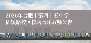 2026年合肥市第四十五中学固镇路校区校聘音乐教师公告