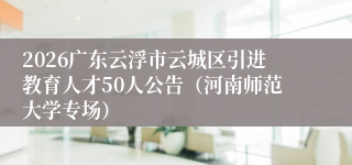 2026广东云浮市云城区引进教育人才50人公告(河南师范大学专场)