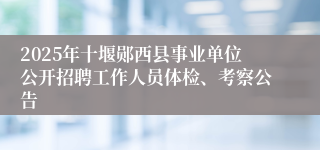 2025年十堰郧西县事业单位公开招聘工作人员体检、考察公告