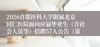 2026首都医科大学附属北京同仁医院面向应届毕业生（含社会人员等）招聘57人公告（第二批）