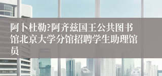 阿卜杜勒?阿齐兹国王公共图书馆北京大学分馆招聘学生助理馆员