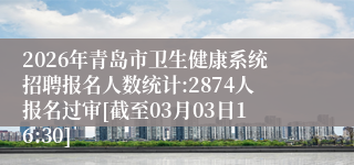 2026年青岛市卫生健康系统招聘报名人数统计:2874人报名过审[截至03月03日16:30]