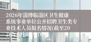 2026年淄博临淄区卫生健康系统事业单位公开招聘卫生类专业技术人员报名情况(截至2026年3月3日9:00)