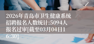 2026年青岛市卫生健康系统招聘报名人数统计:5094人报名过审[截至03月04日16:30]