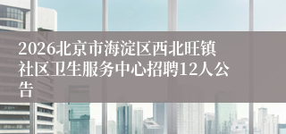 2026北京市海淀区西北旺镇社区卫生服务中心招聘12人公告