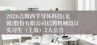 2026吉姆西半导体科技(无锡)股份有限公司招聘机械设计实习生（上海）2人公告