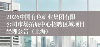 2026中国有色矿业集团有限公司市场拓展中心招聘区域项目经理公告（上海）