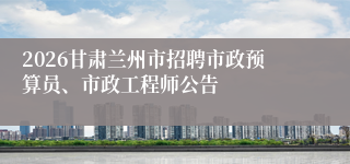 2026甘肃兰州市招聘市政预算员、市政工程师公告