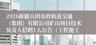2026新疆兵团市政轨道交通（集团）有限公司矿山项目技术负责人招聘1人公告（工程施工，矿产/地质）