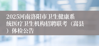 2025河南洛阳市卫生健康系统医疗卫生机构招聘联考（嵩县）体检公告