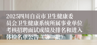 2025四川自贡市卫生健康委员会卫生健康系统所属事业单位考核招聘面试成绩及排名和进入体检名单公告(第一批)