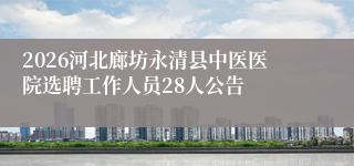 2026河北廊坊永清县中医医院选聘工作人员28人公告